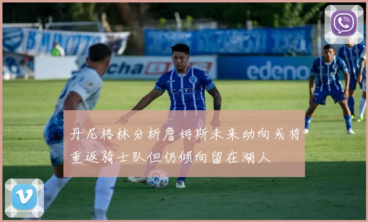 丹尼格林分析詹姆斯未来动向或将重返骑士队但仍倾向留在湖人