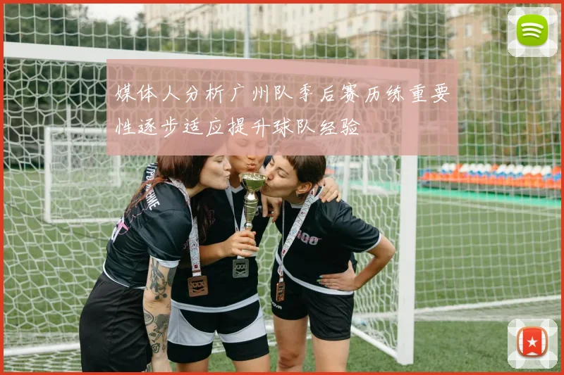 媒体人分析广州队季后赛历练重要性逐步适应提升球队经验